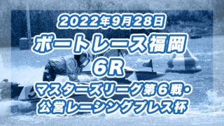 【ボートレース福岡】2022年9月28日開催「マスターズリーグ第６戦・公営レーシングプレス杯」6Rの買い目予想